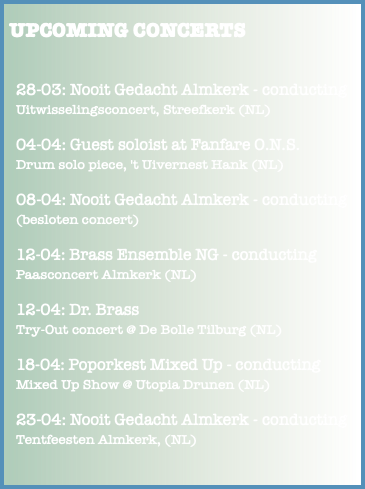  UPCOMING CONCERTS 28-03: Nooit Gedacht Almkerk - conducting Uitwisselingsconcert, Streefkerk (NL) 04-04: Guest soloist at Fanfare O.N.S. Drum solo piece, 't Uivernest Hank (NL) 08-04: Nooit Gedacht Almkerk - conducting (besloten concert) 12-04: Brass Ensemble NG - conducting Paasconcert Almkerk (NL) 12-04: Dr. Brass Try-Out concert @ De Bolle Tilburg (NL) 18-04: Poporkest Mixed Up - conducting Mixed Up Show @ Utopia Drunen (NL) 23-04: Nooit Gedacht Almkerk - conducting Tentfeesten Almkerk, (NL) 